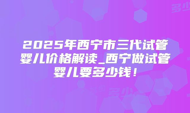 2025年西宁市三代试管婴儿价格解读_西宁做试管婴儿要多少钱!