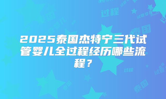 2025泰国杰特宁三代试管婴儿全过程经历哪些流程?