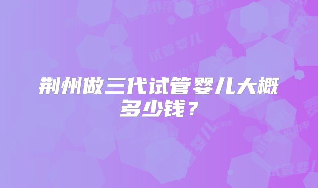 荆州做三代试管婴儿大概多少钱？