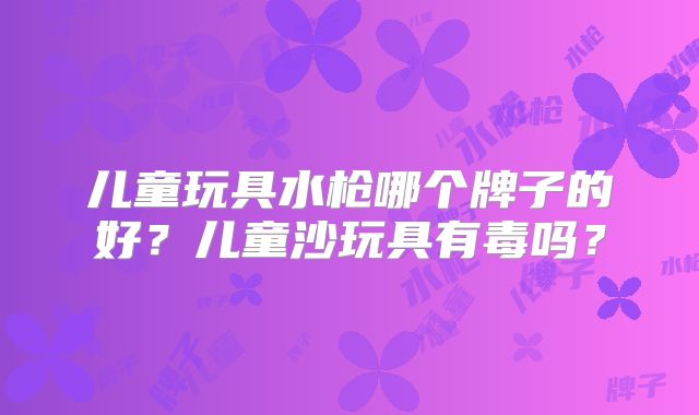 儿童玩具水枪哪个牌子的好?儿童沙玩具有毒吗?