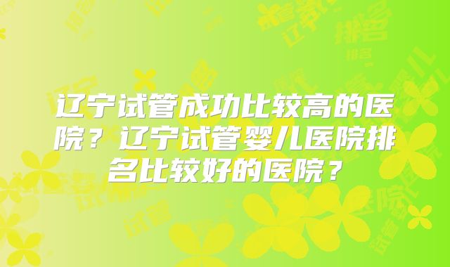 辽宁试管成功比较高的医院?辽宁试管婴儿医院排名比较好的医院?