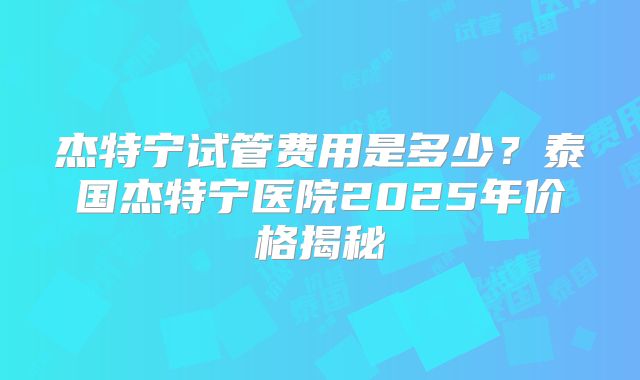 杰特宁试管费用是多少？泰国杰特宁医院2025年价格揭秘