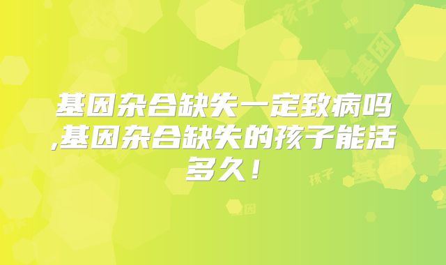 基因杂合缺失一定致病吗,基因杂合缺失的孩子能活多久！