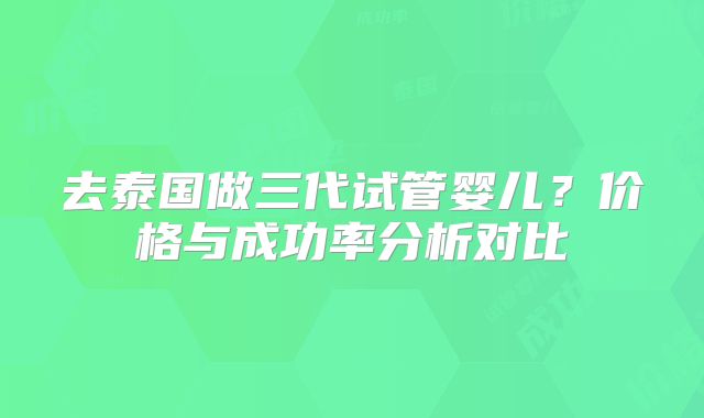 去泰国做三代试管婴儿?价格与成功率分析对比