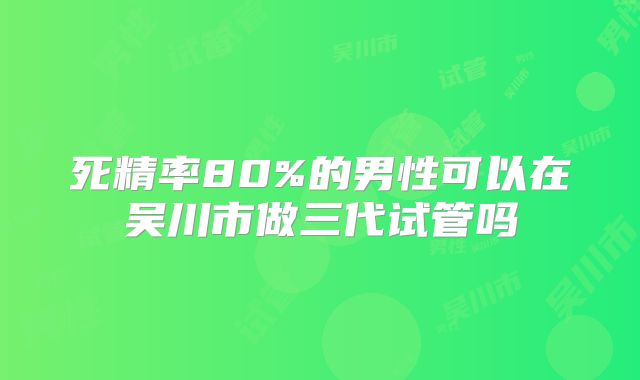 死精率80%的男性可以在吴川市做三代试管吗