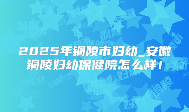 2025年铜陵市妇幼_安徽铜陵妇幼保健院怎么样！