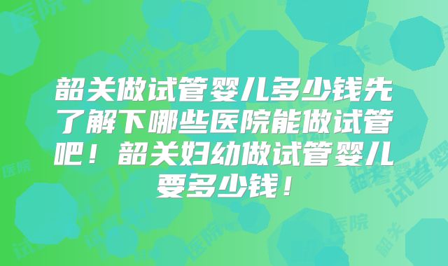 韶关做试管婴儿多少钱先了解下哪些医院能做试管吧!韶关妇幼做试管婴儿要多少钱!