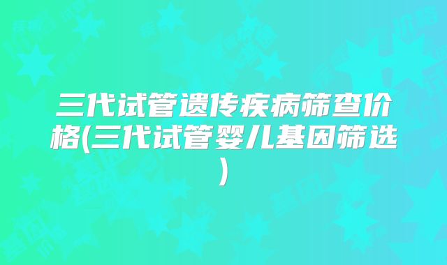 三代试管遗传疾病筛查价格(三代试管婴儿基因筛选)
