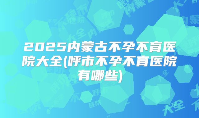 2025内蒙古不孕不育医院大全(呼市不孕不育医院有哪些)