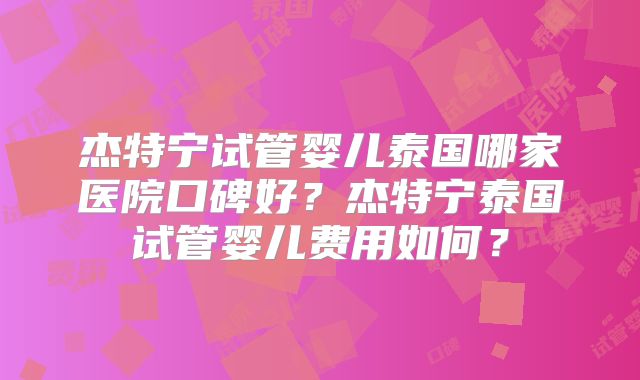杰特宁试管婴儿泰国哪家医院口碑好？杰特宁泰国试管婴儿费用如何？