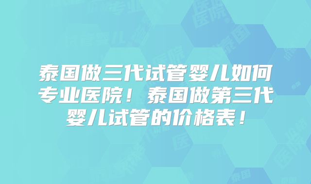 泰国做三代试管婴儿如何专业医院！泰国做第三代婴儿试管的价格表！