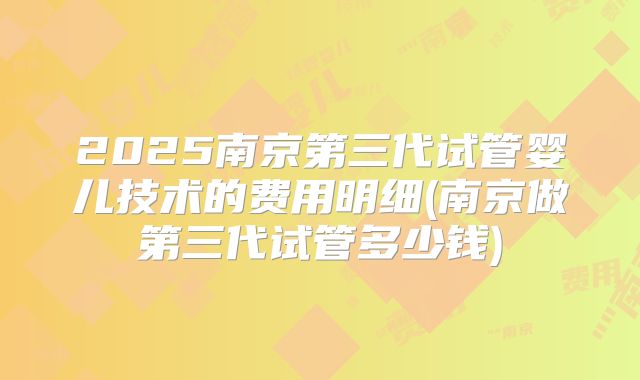 2025南京第三代试管婴儿技术的费用明细(南京做第三代试管多少钱)