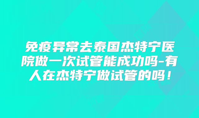 免疫异常去泰国杰特宁医院做一次试管能成功吗-有人在杰特宁做试管的吗！