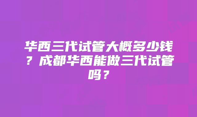 华西三代试管大概多少钱?成都华西能做三代试管吗?