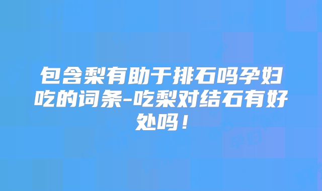 包含梨有助于排石吗孕妇吃的词条-吃梨对结石有好处吗！