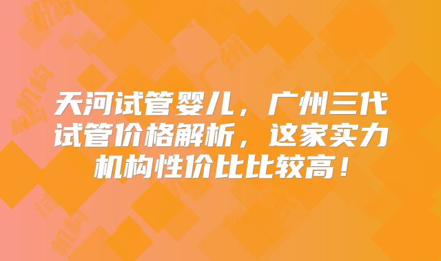 天河试管婴儿,广州三代试管价格解析,这家实力机构性价比比较高!