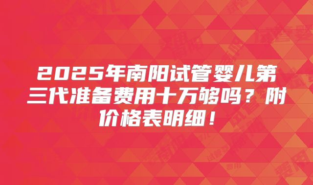 2025年南阳试管婴儿第三代准备费用十万够吗?附价格表明细!