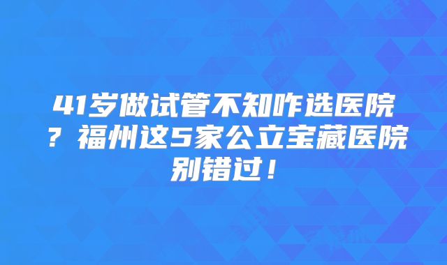 41岁做试管不知咋选医院?福州这5家公立宝藏医院别错过!