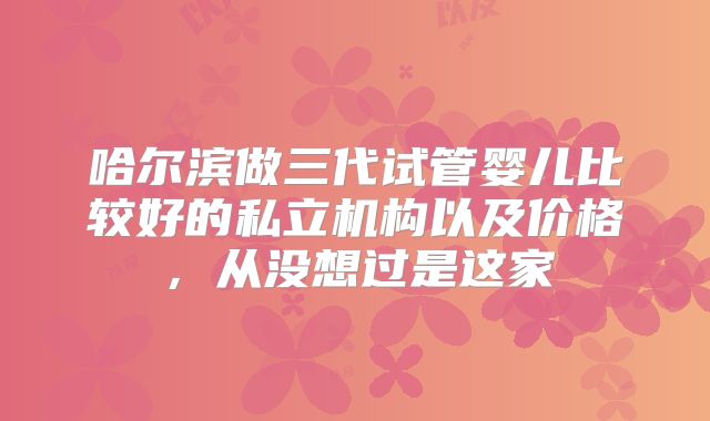 哈尔滨做三代试管婴儿比较好的私立机构以及价格,从没想过是这家