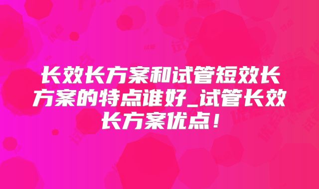 长效长方案和试管短效长方案的特点谁好_试管长效长方案优点!
