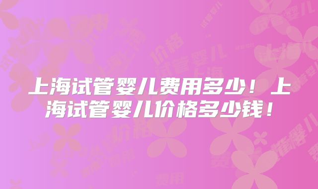 上海试管婴儿费用多少!上海试管婴儿价格多少钱!