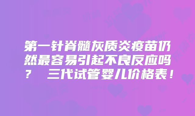 第一针脊髓灰质炎疫苗仍然最容易引起不良反应吗? 三代试管婴儿价格表!
