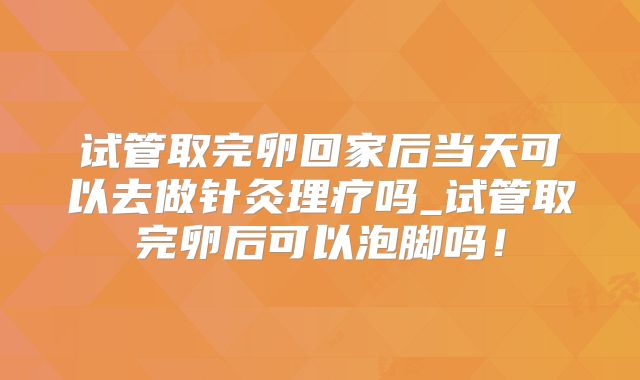 试管取完卵回家后当天可以去做针灸理疗吗_试管取完卵后可以泡脚吗!