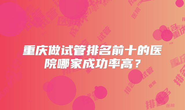 重庆做试管排名前十的医院哪家成功率高？