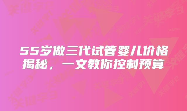 55岁做三代试管婴儿价格揭秘,一文教你控制预算