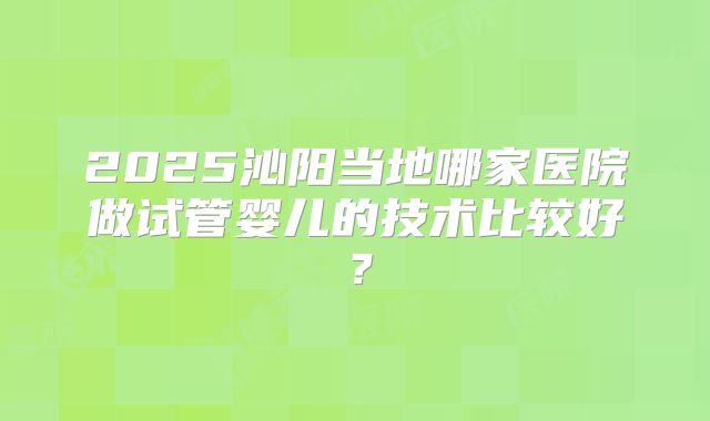 2025沁阳当地哪家医院做试管婴儿的技术比较好？