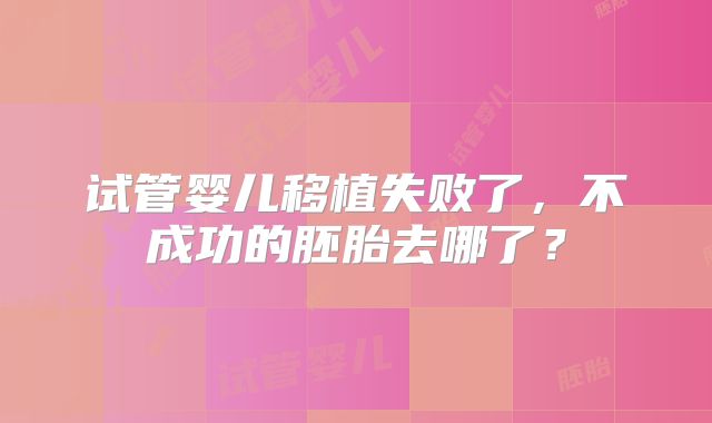 试管婴儿移植失败了,不成功的胚胎去哪了?