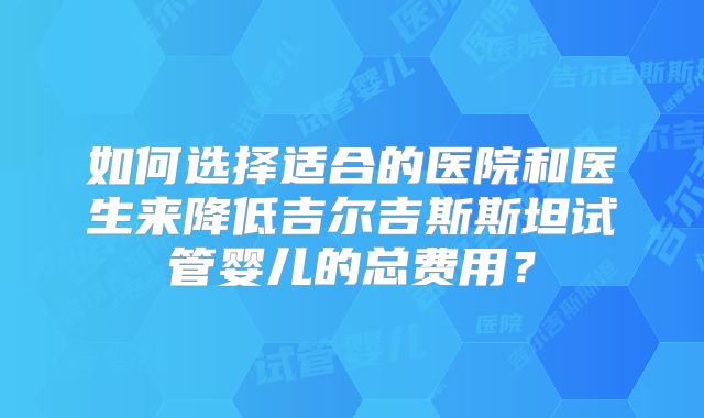 如何选择适合的医院和医生来降低吉尔吉斯斯坦试管婴儿的总费用?
