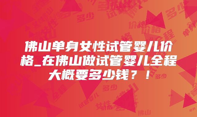 佛山单身女性试管婴儿价格_在佛山做试管婴儿全程大概要多少钱?!