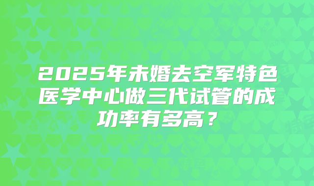 2025年未婚去空军特色医学中心做三代试管的成功率有多高?