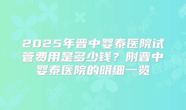 2025年晋中婴泰医院试管费用是多少钱？附晋中婴泰医院的明细一览
