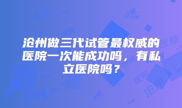 沧州做三代试管最权威的医院一次能成功吗，有私立医院吗？