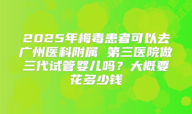 2025年梅毒患者可以去广州医科附属 第三医院做三代试管婴儿吗？大概要花多少钱
