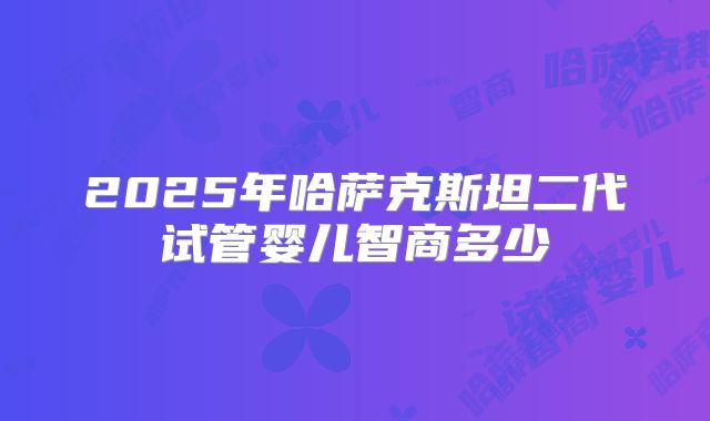 2025年哈萨克斯坦二代试管婴儿智商多少