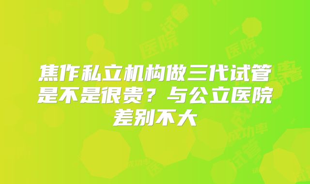 焦作私立机构做三代试管是不是很贵?与公立医院差别不大