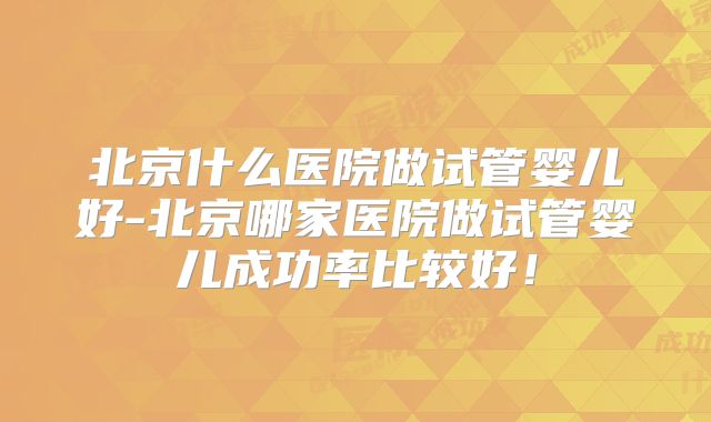 北京什么医院做试管婴儿好-北京哪家医院做试管婴儿成功率比较好!