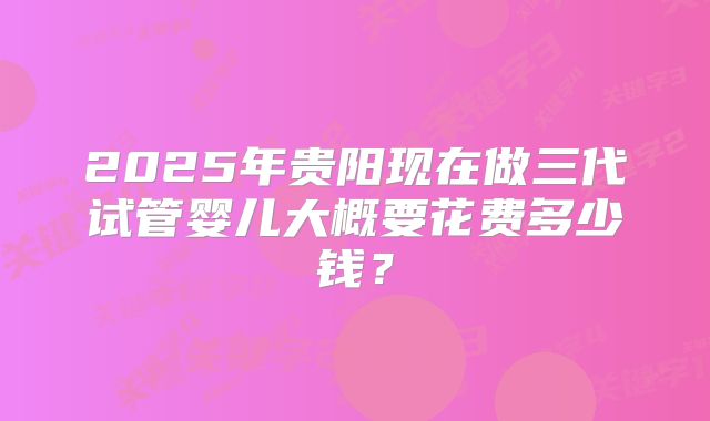 2025年贵阳现在做三代试管婴儿大概要花费多少钱？