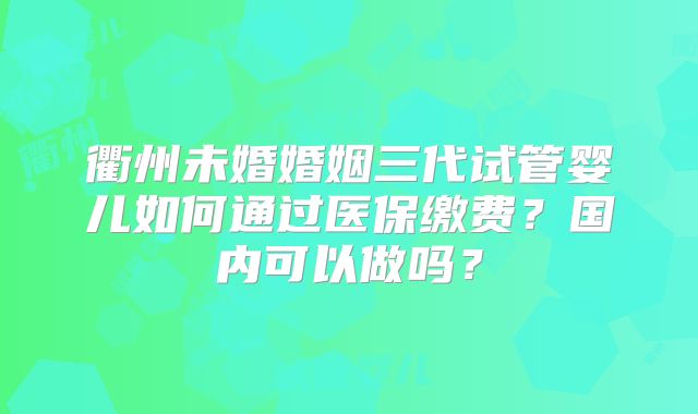 衢州未婚婚姻三代试管婴儿如何通过医保缴费？国内可以做吗？