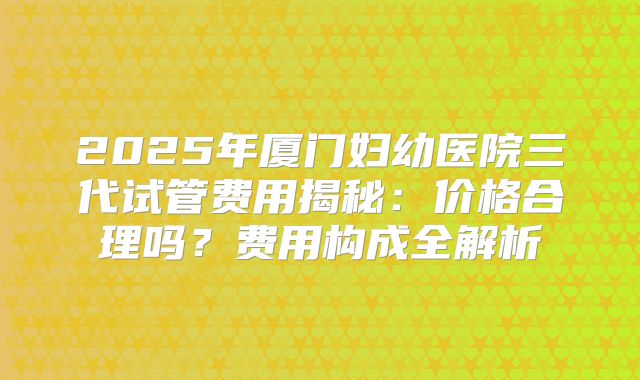 2025年厦门妇幼医院三代试管费用揭秘:价格合理吗?费用构成全解析