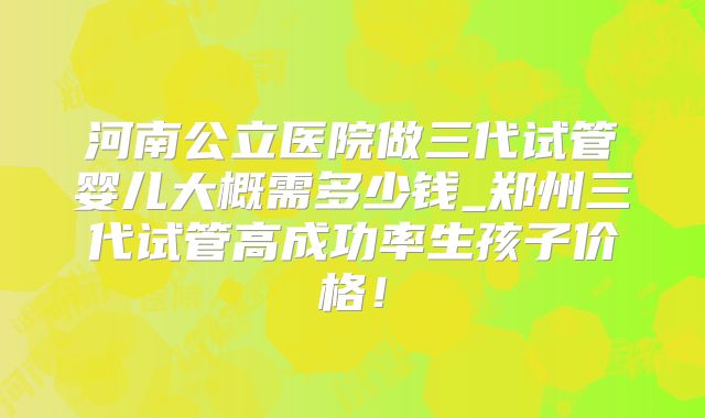 河南公立医院做三代试管婴儿大概需多少钱_郑州三代试管高成功率生孩子价格！