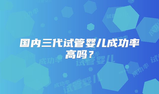 国内三代试管婴儿成功率高吗？