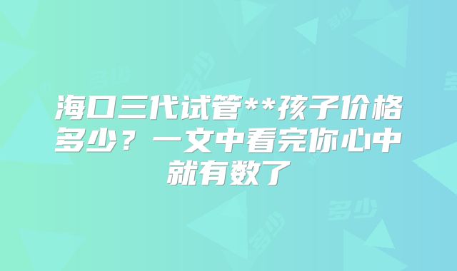 海口三代试管**孩子价格多少？一文中看完你心中就有数了