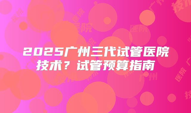 2025广州三代试管医院技术？试管预算指南