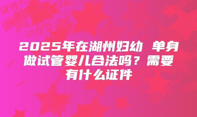2025年在湖州妇幼 单身做试管婴儿合法吗？需要有什么证件