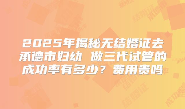 2025年揭秘无结婚证去承德市妇幼 做三代试管的成功率有多少？费用贵吗