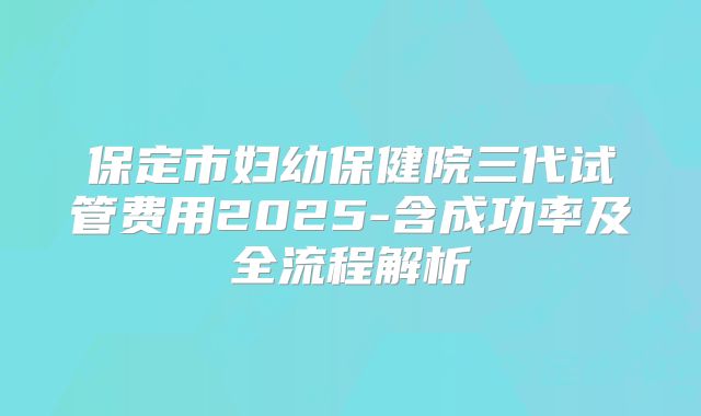 保定市妇幼保健院三代试管费用2025-含成功率及全流程解析